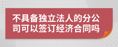 不具备独立法人的分公司可以签订经济合同吗