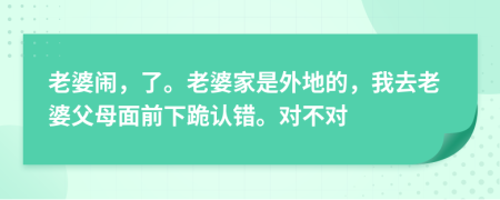 老婆闹，了。老婆家是外地的，我去老婆父母面前下跪认错。对不对
