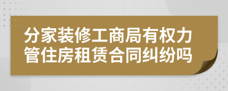 分家装修工商局有权力管住房租赁合同纠纷吗