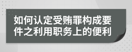 如何认定受贿罪构成要件之利用职务上的便利