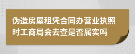 伪造房屋租凭合同办营业执照时工商局会去查是否属实吗