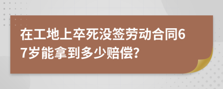 在工地上卒死没签劳动合同67岁能拿到多少赔偿？