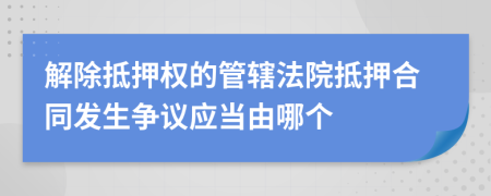 解除抵押权的管辖法院抵押合同发生争议应当由哪个