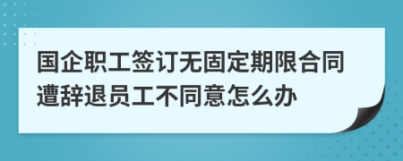 国企职工签订无固定期限合同遭辞退员工不同意怎么办