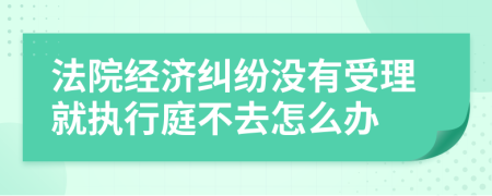 法院经济纠纷没有受理就执行庭不去怎么办