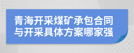 青海开采煤矿承包合同与开采具体方案哪家强