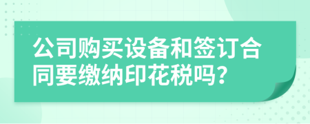 公司购买设备和签订合同要缴纳印花税吗？