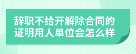 辞职不给开解除合同的证明用人单位会怎么样