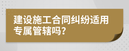 建设施工合同纠纷适用专属管辖吗？