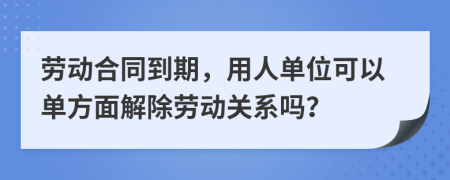 劳动合同到期，用人单位可以单方面解除劳动关系吗？