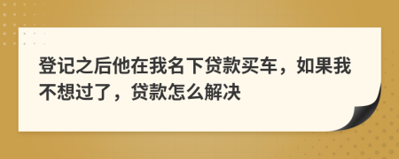 登记之后他在我名下贷款买车，如果我不想过了，贷款怎么解决