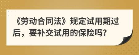 《劳动合同法》规定试用期过后，要补交试用的保险吗？