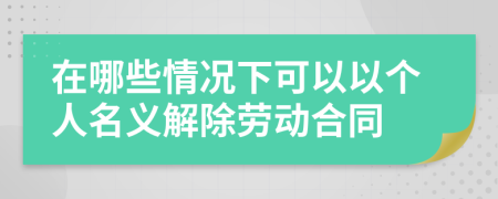 在哪些情况下可以以个人名义解除劳动合同