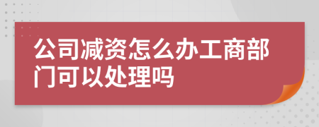 公司减资怎么办工商部门可以处理吗