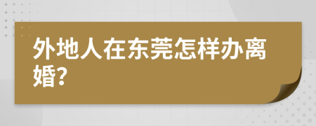 外地人在东莞怎样办离婚？