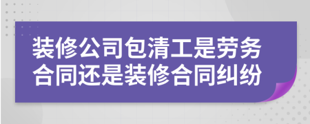 装修公司包清工是劳务合同还是装修合同纠纷