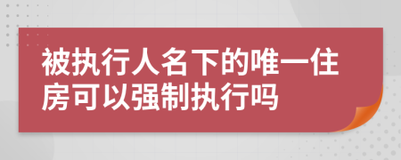 被执行人名下的唯一住房可以强制执行吗
