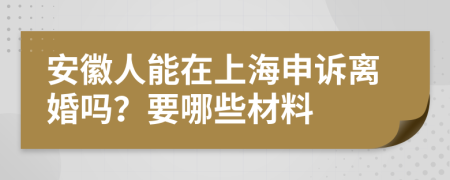 安徽人能在上海申诉离婚吗？要哪些材料