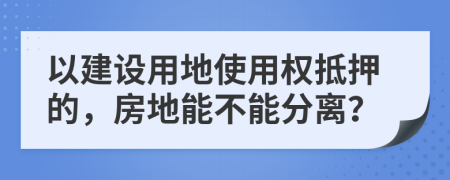 以建设用地使用权抵押的，房地能不能分离？