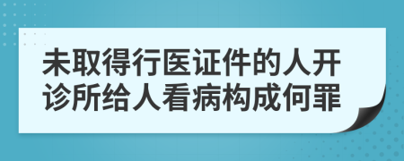 未取得行医证件的人开诊所给人看病构成何罪