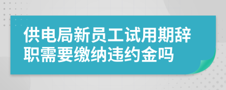 供电局新员工试用期辞职需要缴纳违约金吗