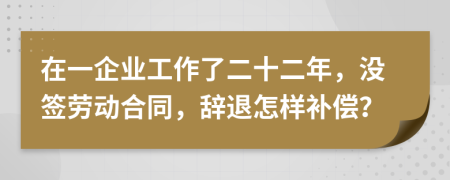 在一企业工作了二十二年，没签劳动合同，辞退怎样补偿？