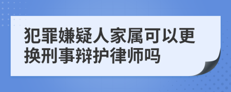 犯罪嫌疑人家属可以更换刑事辩护律师吗