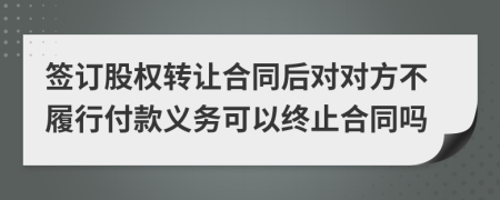 签订股权转让合同后对对方不履行付款义务可以终止合同吗