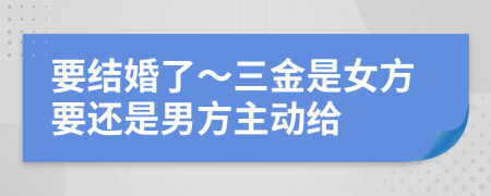 要结婚了～三金是女方要还是男方主动给