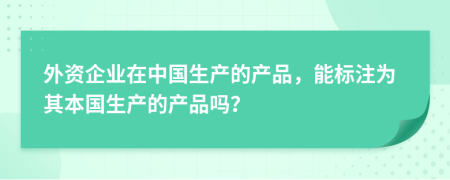 外资企业在中国生产的产品，能标注为其本国生产的产品吗？