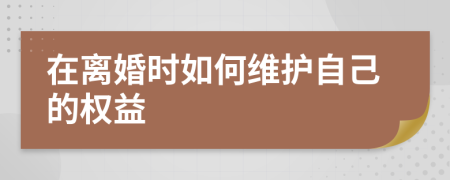 在离婚时如何维护自己的权益