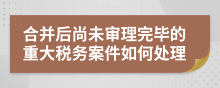 合并后尚未审理完毕的重大税务案件如何处理