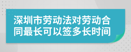深圳市劳动法对劳动合同最长可以签多长时间