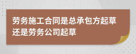 劳务施工合同是总承包方起草还是劳务公司起草