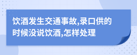 饮酒发生交通事故,录口供的时候没说饮酒,怎样处理