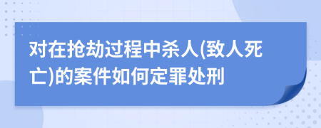 对在抢劫过程中杀人(致人死亡)的案件如何定罪处刑