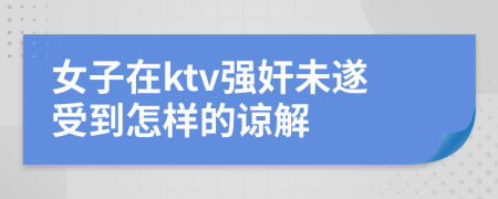 女子在ktv强奸未遂受到怎样的谅解