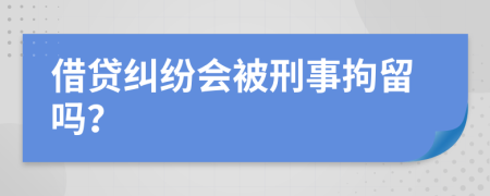 借贷纠纷会被刑事拘留吗？