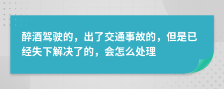 醉酒驾驶的，出了交通事故的，但是已经失下解决了的，会怎么处理