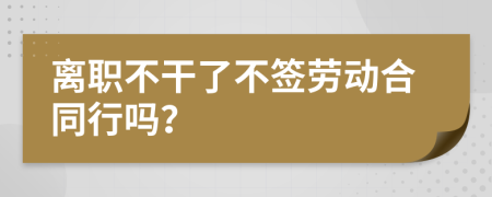 离职不干了不签劳动合同行吗？