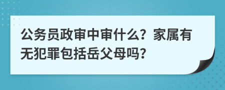 公务员政审中审什么？家属有无犯罪包括岳父母吗？