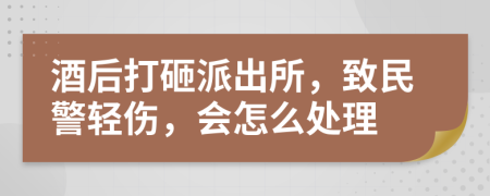 酒后打砸派出所，致民警轻伤，会怎么处理