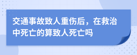 交通事故致人重伤后，在救治中死亡的算致人死亡吗