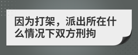 因为打架，派出所在什么情况下双方刑拘