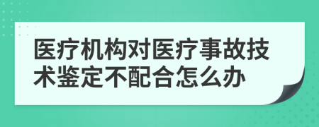 医疗机构对医疗事故技术鉴定不配合怎么办