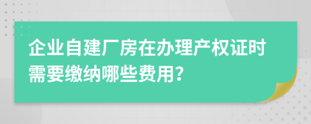 企业自建厂房在办理产权证时需要缴纳哪些费用？