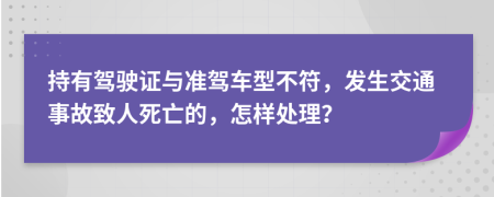 持有驾驶证与准驾车型不符，发生交通事故致人死亡的，怎样处理？