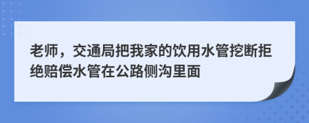 老师，交通局把我家的饮用水管挖断拒绝赔偿水管在公路侧沟里面