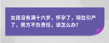 女孩没有满十六岁，怀孕了，现在引产了，男方不负责任，该怎么办？