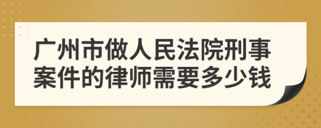 广州市做人民法院刑事案件的律师需要多少钱